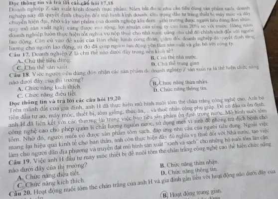 Đọc thông tin và trả lời các các hỏi 17,18
Doanh nghiệp Z sản xuất kinh doanh thực phẩm. Nắm bắt đư Ic nhu cầu tiêu dùng sản phẩm sạch doanh
này đã quyết định chuyển đổi mô hình kinh doanh, chu trọng đầu tư trang thiết bị máy móc và dây
chuyền hiện đại, nhờ vậy sản phẩm của doanh nghiệp khi đem rathi trường được người tiêu dùng đón nhân.
quy mô sản xuất ngày càng được mũ rộng, lợi nhuận của công ty cao hơn
20% 
so với trướC. Hàng nǎm doanh nghiệp luôn thực hiện tốt nghĩa vụ nộp thuế cho nhà nước cũng như chế độ chính sách đối với người
lao động. Cǎn cứ vào đề xuất của Ban chấp hành công đoàn, giám đốc doanh nghiệp đã quyết định tǎng
lương cho người lao động, từ đó đã giúp người lao động yên tâm sản xuất và gắn bó với công ty.
Câu 17. Doanh nghiệp Z là chủ thể nào dưới đây trong nên kinh tế?
A. Chủ thể tiêu dùng.
B. Chủ thề nhà nướC.
C. Chủ thể sản xuất.
D. Chù thể trung gian.
Câu 18. Việc người tiêu dùng đón nhận các sản phẩm d doanh nghiệp Z sản xuất ra là thể hiện chức nǎng
nào dưới đây của thị trường?
A. Chức nǎng kích thích
C. Chức nǎng điều tiết.
(B. Chức nǎng thửa nhân
D. Chức nǎng thông tin
Đọc thông tin và trả lời các câu hỏi 19,20
Trên mảnh đất của gia đình, anh H đã thực hiện mô hình nuôi tôm thẻ chân trắng công nghệ cao. Anh bờ
tiến đầu tư ao , máy móc, thiết bị , tôm giống, thức ǎn __ và thuê nhân công phụ giúp. Để có đâu ra ổn định,
anh H đã liên kết với các thương lái trong việc bao tiêu sản phẩm ổn định trong nướC. Mô hình nuôi tôm
công nghệ cao cho phép quản lí chất lượng nguôn nước, sử dụng men vi sinh để phòng trừ dịch bệnh cho
tôm. Nhờ đó, người nuôi có được sản phẩm tôm sạch, đáp ứng nhu câu của người tiêu dùng. Ngoài việc
mang lại hiệu quả kinh tế cho bản thân, anh còn thực hiện đẩy đủ nghĩa vụ thuê đối với Nhà nước, tạo việc
làm cho người dân địa phương và truyên đạt mô hình sản xuất "xanh và sạch " cho những hộ nuôi tôm lân cân.
Câu 19. Việc anh H dâu tư máy móc thiết bị đê nuôi tôm thẻ chân trǎng công nghệ cao thể hiện chức nǎng
nào dưới đây của thị trường?
A. Chức nǎng điêu tiêt
B. Chức nǎng thừa nhận
C. Chức nǎng kích thích.
D. Chức nǎng thông tin.
Cầu 20. Hoạt động nuôi tôm thẻ chân trắng của anh H và gia đình gắn liền với hoạt động nào dưới đây của
(B) Hoạt động trung gian.