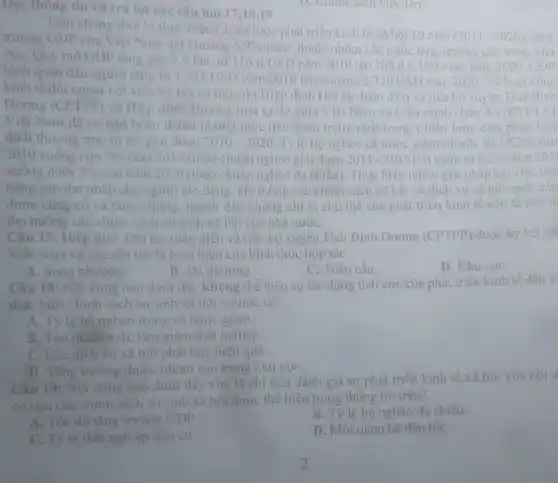 Đọc thông tin và trá lời các câu hỏi 17,18,19
Tính chung thời ki thực hiện Chiến lược phát triển kinh tế xã hội 10 nǎm
(2011-2020) tǎng trường GDP của Việt Nam dat khoang
5.9% /ncheck (a)m thuộc nhóm các nước tǎng trường cao trong khu
vựC. Quy mô GDP tầng gắp 2,4 lần, từ 116 tỉ USD nǎm 2010 lên 268.4 tỉ USD vào nǎm 2020. GDP
bình quân đầu người tǎng từ 1331 USD nǎm 2010 lên khoảng 2.750 USD nǎm 2020.
Về hoạt động
kinh tế đối ngoai với việc ký kết và thực thi Hiệp định Đối tác toàn diện và tiên bộ xuyên
Dương (CPTPP) và Hiệp
thương mại tự đo giai doan 2010-2020 . Tỉ lệ hộ nghèo cả nước giảm nhanh, từ 14,2%  nǎm
2010 xuống còn 7%  nǎm 2015 (theo chuẩn nghèo giai đoạn 2011-2015) và giảm từ 9,2%  nǎm 201
xuông dưới 3%  vào nǎm 2020 (theo chuẩn nghèo đa chiều). Thực hiện nhiêu giải pháp tạo việc làm
nâng cao thu nhập cho người lao động Hệ thông các chính sách xã hội và dịch vụ xã hội ngày
được cùng có và tǎng cường, người dân không chỉ là chủ thế của phát triển kinh tế còn là chủ th
thụ hướng các chính sách an sinh xã hội của nhà nướC.
Câu 17: Hiệp định Dối tác toàn diện và tiến bộ xuyên Thái Bình Dương (CPTPP) được ) ký kết git
Việt Nam và các đối tác là biểu hiện của hình thức hợp tác
A. Song phương.
B. Da phương.
C. Toàn cầu.
D. Khu vựC.
Câu 18: Nội dung nào dưới đây không thể hiện sự tác động tích cực của phát triển kinh tế đến vị
thực hiện chính sách an sinh xã hội ở nước ta?
A. Tỷ lệ hô nghèo trong cá nước giảm.
B. Tao nhiêu việc làm giảm thất nghiệp.
C. Các dịch vụ xã hội phát huy hiệu quả.
D. Tǎng trường thuộc nhóm cao trong khu vựC.
Câu 19: Nội dung nào dưới đây vừa là chi tiêu đánh giá sự phát triển kinh tế xã hội vừa nội d
cơ bản của chính sách an sinh xa hội được thể hiện trong thông tin trên?
A. Tốc độ tǎng trường GDP
B. Tỷ lệ hộ nghèo đa chiều.
C. Tỷ lệ thất nghiệp dân cư,
D. Mối quan hệ dân tộC.
D. Chính sách việc làm.