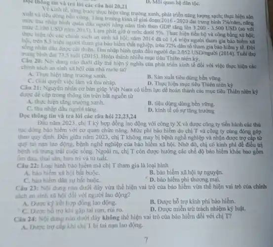 Đọc thông tin và trả lời các câu hỏi 20,21
D. Moi quan hệ dân tộC.
Về kinh tế, từng bước thực hiện tǎng trưởng xanh, phát triển nǎng lượng sạch; thực hiện sản
xuất và tiêu dùng bền vững. Tǎng trường kinh tế giai đoạn
2016-2020 đạt trung bình 7% /ncheck (a)m nâng mức thu nhập bình quân đầu người hằng nǎm tính theo GDP tǎng lên
3.200-3.500USD (so với mure 2.100USD
nǎm 2015). Lạm phát giữ ở mức dưới 5%  Thực hiện tiến bộ và công bằng xã hội;
thực hiện tốt các chinh sách an sinh xã hội; nǎm 2014 đã có 1,4 triệu người tham gia bảo hiểm xã
hội, trên 8,5 triệu người tham gia bảo hiểm thất nghiệp, trên
72%  dân số tham gia bảo hiểm y tế. Đời
sống nhân dân được cái thiện. Thu nhập bình quân đầu người đạt
2.052USD/nguacute (hat (o))i(2014) . Tuổi thọ
trung bình đạt 73 ,5 tuổi (2015). Hoàn thành nhiều mục tiêu Thiên niên ký.
Câu 20: Nội dung nào dưới đây thể hiện ý nghĩa của phát triển kinh tế đối với việc thực hiện các
chinh sách an sinh xã hội của nhà nước ta?
A. Thực hiện tǎng trưởng xanh.
C. Giải quyết việc làm và thu nhập.
B. Sản xuất tiêu dùng bền vững.
D. Thực hiện mục tiêu Thiên niên kỷ
Câu 21: Nguyên nhân cơ bản giúp Việt Nam có tiềm lực để hoàn thành các mục tiêu Thiên niên kỷ
được đề cập trong thông tin trên bắt nguồn từ
A. thực hiện tǎng trưởng xanh.
C. thu nhập đầu người tǎng.
B. tiêu dùng dùng bền vững.
D. kinh tế có sự tǎng trưởng
Đọc thông tin và trả lời các câu hỏi 22,23,24
Đầu nǎm 2023, chị T ký hợp đồng lao động với công ty X và được công ty tiến hành các thủ
tục đóng bảo hiểm với cơ quan chức nǎng. Mức phí bảo hiểm do chị T và công ty cùng đóng góp
theo quy định. Đến giữa nǎm 2023, chị T không may bị bệnh nghề nghiệp và nhận được trợ cấp từ
quỹ tai nạn lao động, bệnh nghề nghiệp của bảo hiểm xã hội. Nhờ đó, chị có kinh phí để điều trị
bệnh và trang trải cuộc sống. Ngoài ra , chị T còn được hưởng các chế độ bảo hiểm khác bao gồm
ốm đau, thai sản, hưu trí và tử tuât.
Câu 22: Loại hình bảo hiểm mà chị T tham gia là loại hình
A. bảo hiếm xã hội bắt buộC.
B. bảo hiểm xã hội tự nguyện.
C. bảo hiểm dân sự bắt buộC.
D. bảo hiểm phi thương mại.
Câu 23: Nội dung nào dưới đây vừa thể hiện vai trò của bảo hiểm vừa thể hiện vai trò của chính
sách an sinh xã hội đối với người lao động?
A. Được ký kết hợp đồng lao động.
B. Được hỗ trợ kinh phí bảo hiểm.
C. Được hồ trợ khi gặp tai nạn rúi ro.
D. Được miễn trừ trách nhiệm kỷ luật.
Câu 24: Nội dung nào dưới đây không thể hiện vai trò của bảo hiểm đối với chị T?
A. Được trợ cấp khi chị T bị tai nạn lao động.