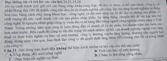 Đọc thông tin và trả lời các câu hỏi 21.22,23,24
Do sự canh tranh gay gặt với các hàng nhập khâu cùng loại, để duy trì được vị thế của mình, công ty cô
phần Bóng đèn DH đã thành công khi chuyển từ doanh nghiệp gia công, lắp ráp sang doanh nghiệp tự động
hoá cao, bǎng cách ứng dụng khoa học - công nghệ và đối mới sáng tạo từ đó cho ra những sản phẩm có
chất lượng đủ sức cạnh tranh với các sản phẩm nhập khẩu . Sự nǎng động , chuyển đổi để bắt kịp tiến bộ
công nghệ là nguyên nhân giúp công ty vươn lên vị trí hàng đầu trong ngành công nghiệp chiếu sáng ở Việt
Nam. Trong những nǎm qua công ty luôn đứng đầu về doanh sô và thị phần, lợi nhuận nǎm sau luôn cao
hơn nǎm trước . Bên cạnh đó công ty rất chú trọng tới trách nhiệm xã hội của doanh nghiệp , ngoài việc nộp
thuế và thực hiện nghĩa vụ bảo vệ môi trường, công ty thường xuyên tǎng lương, thưởng cho người lao
động, trong nǎm vừa qua, ban lãnh đạo công ty đã quyết định tǎng thêm
20%  lương cho tất cả công nhân
của công ty.
Câu 21. Nội dung nào dưới đây không thể hiện trách nhiệm xã hội của chủ thể sản xuất?
A.) Ứng dụng, đôi mới công nghệ.
B. Tích cực bảo vê môi trường.
C. Thực hiện tôt nghĩa vụ thuê.
D. Chǎm lo đời sống công nhân.