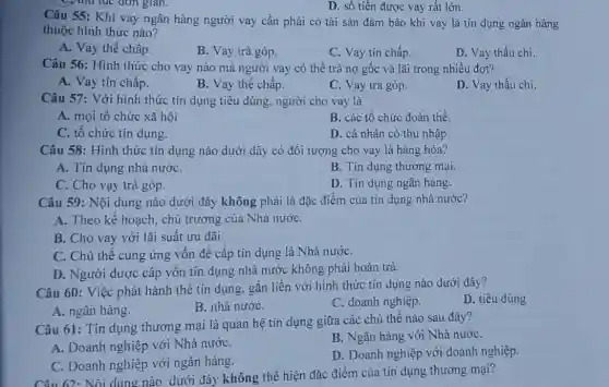 C. thu tục đơn gian.
D. số tiền được vay rất lớn.
Câu 55: Khi vay ngân hàng người vay cần phải có tài sản đảm bảo khi vay là tín dụng ngân hàng
thuộc hình thức nào?
A. Vay thế chấp.
B. Vay trả góp.
C. Vay tín chấp.
D. Vay thấu chi.
Câu 56: Hình thức cho vay nào mà người vay có thể trả nợ gốc và lãi trong nhiều đợt?
A. Vay tín chấp.
B. Vay thế chấp.
C. Vay trả góp.
D. Vay thấu chi.
Câu 57: Với hình thức tín dụng tiêu dùng, người cho vay là
A. mọi tổ chức xã hội
B. các tổ chức đoàn thể.
C. tổ chức tín dụng.
D. cá nhân có thu nhập.
Câu 58: Hình thức tín dụng nào dưới đây có đối tượng cho vay là hàng hóa?
A. Tín dụng nhà nướC.
B. Tín dụng thương mại.
C. Cho vạy trà góp.
D. Tín dụng ngân hàng.
Câu 59: Nội dung nào dưới đây không phải là đặc điểm của tín dụng nhà nước?
A. Theo kế hoạch chủ trương của Nhà nướC.
B. Cho vay với lãi suất ưu đãi.
C. Chủ thể cung ứng vốn đề cấp tín dụng là Nhà nướC.
D. Người được câp vốn tín dụng nhà nước không phải hoàn trả.
Câu 60: Việc phát hành thẻ tín dụng gắn liền với hình thức tín dụng nào dưới đây?
D. tiêu dùng
A. ngân hàng.
B. nhà nướC.
C. doanh nghiệp.
Câu 61: Tín dụng thương mại là quan hệ tín dụng giữa các chủ thể nào sau đây?
A. Doanh nghiệp với Nhà nướC.
B. Ngân hàng với Nhà nướC.
C. Doanh nghiệp với ngân hàng.
D. Doanh nghiệp với doanh nghiệp.
Câu 62: Nội dung nào dưới đây không thể hiện đặc điểm của tín dụng thương mại?