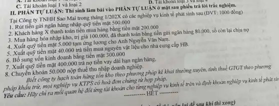 C. Tài khoản loại 1 và loại 2
D. Tài khoàn loại 3
II. PHÀN TỰ LUẬN:Thí sinh làm bài vào PHÀN TỰ LUẬN ở mặt sau phiếu trả lời trắc nghiệm.
Tại Công ty TNHH Sao Mai trong tháng
1/202X
có các nghiệp vụ kinh tế phát sinh sau (ĐVT: 1000 đồng)
1. Rút tiền gửi ngân hàng nhập quỹ tiền mặt 500.000
2. Khách hàng X thanh toán tiền mua hàng bằng tiền mặt 200.000
3. Mua hàng hóa nhập kho, trị giá 100.000, đã thanh toán bằng tiền gửi ngân hàng 80.000 số còn lại chịu nợ
4. Xuất quỹ tiền mặt 5.000 tạm ứng lương cho Anh Nguyễn Vǎn Nam.
5. Xuất quỹ tiền mặt 40.000 trả tiền mua nguyên vật liệu cho nhà cung cấp HB.
6. Bố sung vốn kinh doanh bằng tiền mặt
300.000
7. Xuất quỹ tiền mặt 400.000 trả nợ tiền vay dài hạn ngân hàng.
8. Chuyến khoản 50 .000 nộp thuế thu nhập doanh nghiệp.
Biết công ty hạch toán hàng tồn kho theo phương pháp kê khai thường xuyên, tính thuế GTGT theo
pháp khẩu trừ, mọt nghiệp vụ KTPS có hoá đơn chứng từ hợp pháp.
Yêu cầu: Hãy chỉ ra mối quan hệ đổi ứng tài khoản cho tìmg nghiệp vụ kinh tế trên và định khoản nghiệp vụ
__ HÉT __