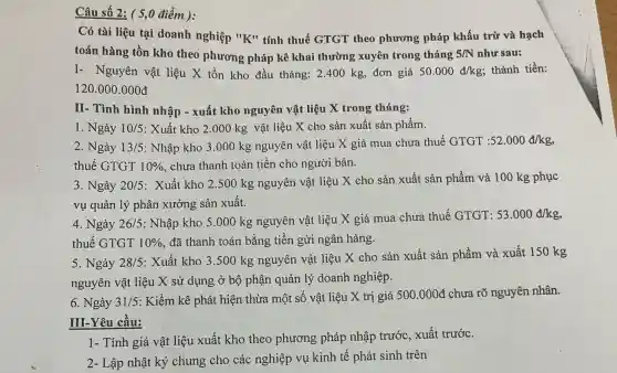 Có tài liệu tại doanh nghiệp "K" tính thuế GTGT theo phương pháp khấu trừ và hạch
toán hàng tồn kho theo phương pháp kê khai thường xuyên trong tháng 5/N như sau:
I- Nguyên vật liệu X tồn kho đầu tháng: 2.400 kg, đơn giá 50.000d/kg; thành tiền:
120.000 .000đ
II- Tình hình nhập - xuất kho nguyên vật liệu X trong tháng:
1. Ngày 10/5 : Xuất kho 2.000 kg vật liệu X cho sản xuất sản phẩm.
2. Ngày 13/5 : Nhập kho 3.000 kg nguyên vật liệu X giá mua chưa thuế GTGT 52.000d/kg
thuế GTGT 10%  chưa thanh toán tiền cho người bán.
3. Ngày 20/5
: Xuất kho 2.500 kg nguyên vật liệu X cho sản xuất sản phẩm và 100 kg phục
vụ quản lý phân xưởng sản xuất.
4. Ngày 26/5 : Nhập kho 5.000 kg nguyên vật liệu X giá mua chưa thuế GTGT:
53.000d/kg,
thuế GTGT 10%  đã thanh toán bằng tiền gửi ngân hàng.
5. Ngày 28/5
: Xuất kho 3.500 kg nguyên vật liệu X cho sản xuất sản phẩm và xuất 150 kg
nguyên vật liệu X sử dụng ở bộ phận quản lý doanh nghiệp.
6. Ngày 31/5 : Kiểm kê phát hiện thừa một số vật liệu X trị giá 500.000d chưa rõ nguyên nhân.
III-Yêu cầu:
1- Tính giá vật liệu xuất kho theo phương pháp nhập trước, xuất trước.
2- Lập nhật ký chung cho các nghiệp vụ kinh tê phát sinh trên