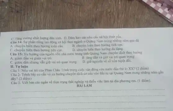 C. Tǎng cường chất lượng dân sinh. D. Đảm bảo các nhu cầu xã hội thiết yếu.
Câu 14: Sự phân công lao động xã hội theo ngành ở Quảng Nam trong những nǎm qua đã
A. chuyển biến theo hướng toàn câu.
C. chuyển biến theo hướng tiêu cựC.
B. chuyển biến theo hướng tích cựC.
D. chuyến biến theo hướng đa dạng.
Câu 15: Xu hướng của nguồn vốn nhà nước trong tỉnh Quảng Nam chuyển dịch theo hướng
A. giảm dần và giảm vai trò.
B. tǎng dân và giữ vai trò quan trọng
C. giảm dần nhưng vẫn giữ vai trò quan trọng.
D. giữ nguyên về số vốn tuyệt đối.
II. Tự luận
Câu 1: Nêu vai trò của Phan Châu Trinh trong cuộc vận động cứu nước đầu thế kỉ XX? (2 điểm )
Câu 2: Trình bày cơ cấu và xu hướng chuyển dịch cơ cấu vốn đầu tư tại Quảng Nam trong những nǎm gân
đây? (2 điểm)
Câu 3: Viết báo cáo ngắn về thực trạng thất nghiệp và thiếu việc làm tại địa phương em (1 điểm).
BÀI LÀM
__
...................................................................................
......................................................