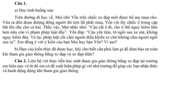 a) Đọc tình huống sau:
Trên đường đi học về, Mai chờ Yến trên chiếc xe đạp mới được bố mẹ mua cho.
Vừa ra đến đoạn đường động người thì trời lất phất mưa . Yến vội lấy chiếc ô trong cặp
bật lên che cho cả hai. Thấy vậy . Mai nhắc nhở: "Cậu cất ô đi, che ô thế nguy hiểm lắm
hơn nữa còn vi phạm pháp luật đấy".Yến đáp: "Cậu yên tâm, tớ ngồi sau xe mà, không
nguy hiểm đâu. Và lại, pháp luật chi cấm người điều khiển xe chứ không cầm người ngôi
sau xe". Em đồng ý với ý kiến của bạn Mai hay bạn Yến? Vì sao?
b) Dựa vào kiến thức đã được học , hãy cho biết cần phải làm gì để đảm bảo an toàn
khi tham gia giao thông bằng xe đạp và xe đạp điện?
Câu 2. Liên hệ với thực tiễn học sinh tham gia giao thông bằng xe đạp tại trường
em hiện nay và từ đó em có để xuất biện pháp gì với nhà trường để giúp các bạn nhận thức
và hành động đúng khi tham gia giao thông.