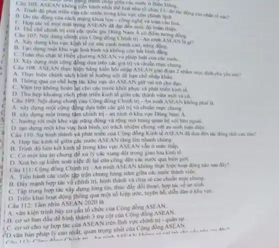 được tính trạng tranh cháp giữa các nước ở Biên Đông.
AN không tiến hành nhất thể hoá như tổ chức EU do tác động của nhân tổ nào?
A. Trinh độ phát triển của các nước trong khu vực còn chênh lệch.
B. Do tác động của cách mạng khoa học - công nghệ và toàn cầu hoá.
C. Hợp tác về mọi mặt trong ASEAl V đã đạt đến mức độ hoàn thiện.
D. The chế chinh tri của các quốc gia Đông Nam Á có điểm tương đồng.
Câu 107: Nội dung chính của Cộng đồng Chính trị - An ninh ASEAN là gì?
A. Xây dựng khu vực kinh tế có sức cạnh tranh cao nǎng động.
B. Tạo dựng một khu vực hoà bình và không còn bất binh
C. Tuân thủ chạt lẽ Hiến chương A SEAN và pháp luật của các nướC.
D. Xây dựng một cộng đồng dựa trên các giá trị và chuẩn mực chung.
Câu 108: ASEAN thực hiện Sáng kiến hội nhập ASEAN giai đoạn 2 nhằm mục đích chủ yếu nào?
A. Thực hiện chính sách kinh tế hướng nội để hạn chế nhập khẩu.
B. Thông qua co chế hợp tác khu vực do ASEAN giữ vai trò chủ đạo.
C. Viện trợ không hoàn lại cho các nước khôi phục và phát triển kinh tế.
D. Thu hẹp khoảng cách phát triển kinh tế giữa các thành viên mới và cũ.
Câu 109: Nội dung chính của Cộng đồng Chinh trị - An ninh ASEAN không phải là
A. xây dựng một cộng đồng dựa trên các giá trị và chuẩn mực chung.
B. xây dựng một trung tậm chính trị -an ninh ở khu vực Đông Nam A
C. hướng tới một khu vực nǎng động và rộng mở trong quan hệ với bên ngoài.
D. tạo dựng một khu vực hoà bình, có trách nhiệm chung với an ninh toàn diện.
Câu 110: Sự hình thành và phát triển của Cộng đồng Kinh tế ASEAN đã đưa đến tác động tích cực nào?
A. Hợp tác kinh tế giữa các nước ASE AN tǎng lên nhanh chóng.
B. Trình độ liên kết kinh tế trong khu vực ASEAN vẫn ở mức thấp.
C. Có một tòa án chung để xử lý các xung đột trong giao lưu kinh tế
D. Xoá bỏ sự kiểm soát việc đi lại của công dân các nước qua biên giới.
Câu III: Cộng đồng Chinh trị - An ninh không thực hiện hoạt động nào sau đây?
A. Tiến hành các cuộc tập trận chung hàng nǎm giữa các nước thành viên.
B. Đầy mạnh hợp tác về chính trị hình thành và chia sẻ các chuẩn mực chung.
C. Tập trung hợp tác xây dựng lòng tin, thúc đẩy đối thoại, hợp tác về an ninh.
D. Triển khai hoạt động thông qua một số hiệp ước, tuyên bố, diễn đàn ở khu vựC.
Câu 112: Tầm nhìn 020 là
A. vǎn kiện trình bày cơ cấu tô chức của Cộng đồng ASEAN.
B. cơ sở ban đầu để hình thành 3 trụ cột của Cộng đồng ASEAN.
C. cơ sở cho sự hợp tác của trên lĩnh vực chính trị - quân sự.
(D.vǎn bản pháp lý cao nhất, quan trọng nhất của Cộng đồng ASEAN.
nào cau đây?
Chinh tei