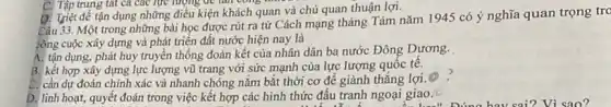 C. Tập trung tát ca các lực lượng để lần cong như
D. Triệt để tận dụng những điều kiện khách quan và chủ quan thuận lợi.
Câu 33. Một trong những bài học được rút ra từ Cách mạng tháng Tám nǎm 1945 có ý nghĩa quan trọng tro
công cuộc xây dựng và phát triển đất nước hiện nay là
A. tận dụng, phát huy truyền thống đoàn kết của nhân dân ba nước Đông Dương.
B. kết hợp xây dựng lực lượng vũ trang với sức mạnh của lực lượng quốc tê.
C. cần dự đoán chính xác và nhanh chóng nǎm bắt thời cơ để giành thẳng lợi.
D. linh hoạt, quyết đoán trong việc kết hợp các hình thức đấu tranh ngoại giao.