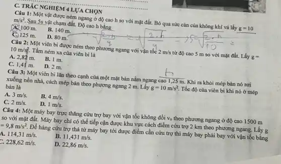 C. TRÁC NGHIỆM 4 LƯA CHỌN
Câu 1: Một vật được ném ngang ở độ cao h so với mặt đất. Bỏ qua sức cản của không khí và lấy g=10
m/s^2 Sau 5s vật chạm đất. Độ cao h bằng
100 m.
B. 140 m.
C. 125 m.
D. 80 m.
Câu 2: Một viên bi được ném theo phương ngang với vận tốc 2m/s từ độ cao 5 m so với mặt đất.Lấy g=
10m/s^2 Tầm ném xa của viên bi là
A. 2,82 m.
B. 1 m.
C. 1,41 m.
D. 2 m.
Câu 3: Một viên bi lǎn theo cạnh của một mặt bàn nằm ngang cao 1,25 m. Khi ra khỏi mép bàn nó rơi
xuống nền nhà, cách mép bàn theo phương ngang 2 m. Lấy g=10m/s^2 Tốc độ của viên bi khi nó ở mép
bàn là
A. 3m/s
B. 4m/s
C. 2m/s
D. 1m/s
Câu 4: Một máy bay trực thǎng cứu trợ bay với vận tốc không đổi V_(0) theo phương ngang ở độ cao 1500 m
so với mặt đất.Máy bay chi có thể tiếp cận được khu vực cách điểm cứu trợ 2 km theo phương ngang. Lấy g
=9,8m/s^2
Để hàng cứu trợ thả từ máy bay tới được điểm cần cứu trợ thì máy bay phải bay với vận tốc bằng
a 114,31m/s
B. 11,431m/s
228,62m/s
D. 22,86m/s