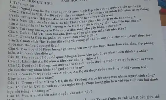 C. Trắc nghiệm.
Câu 1. Người Lông-ba thu phục người Ô-xtơ-rô-gốt lập nên vương quốc có tên gọi là gì?
trị của Vir thế ki XIII, An mạnh mẽ với nền vǎn minh Hồi giáo từ sự th
Độ có sự tiếp xúc
ic noMON LỊCH SỦ:
Cả của vương triều Hồi giáo đầu tiên ở Án Độ đó là vương triều nào
Câu 3. Nǎm 1517, do cần tiền, Giáo hội Thiên Chúa giáo cho phép tự do bán cái gì?
Câu 6. Cuối thế kỉ VII, lãnh thổ nhà Đường rộng gần gấp mấy lần nhà Hán?
Câu 5. Tại vùng cao nguyên Đê-can, cư dân sống chủ yếu bằng nghề nào?
kiến, đấu tranh cho điều gì?
Câu 7. Ở thời kì Gúp-ta, phần lớn người dân sống ở đâu?
Câu 8. Chính sách "lấy ruộng đất công và ruộng đất bỏ hoang chia cho nông dân" thực hiện
dưới thời Đường được gọi là gì? Câu 9. Vǎn học thời Phục hưng tập trung lên án sự tàn bạo, tham lam của tầng lớp phong
Câu 11. Lãnh thổ Ân Độ nǎm ở khu vực nào tại châu Á?
Câu 12. Dưới thời Đường, con đường trở thành tuyến đường buôn bán quốc tế với sự tham
gia của thương nhân khắp thế giới có tên là gì?
Câu 10. Tên vị vua đã đưa đế quốc Mô-gôn bước vào giai đoạn phát triển thịnh trị nhất?
Câu 14. Trong thê kì VII và VIII đô thị Trường An có khoảng bao nhiêu người sinh sống?
Câu 13. Sau thời trị vi của vua A-sô-ca, Ân Độ đã được thống nhất lại dưới vương triều
Gúp-ta sau bao nhiêu nǎm?
Câu 15. Thế kỉ XVI là đỉnh cao của nghệ thuật Phục hưng gắn liền với tên tuổi của hai danh
họa nỗi tiếng là những ai?
Câu 16. Vua A -cơ-ba lên nắm quyền vào nǎm nào?