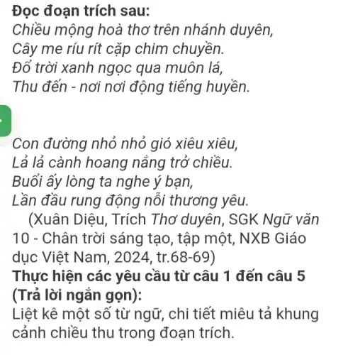 Đọc đoạn trích sau:
Chiều mộng ho à thơ trên nhánh duyên,
Cây me ríu rít cặp chim chuyền.
Đổ trời xanh ngọc qua muôn lá.
Thu đến - nơi nơi động tiếng huyền.
Con đường nhỏ nhỏ gió xiêu xiêu,
Lả lả cành hoang nắng trở chiều.
Buổi ấy lòng ta nghe ý bạn,
Lần đầu rung động nôi thương yêu.
(Xuân Diệu , Trích Thơ duyên , SGK Ng ữ vǎn
10 - Chân trời sáng tạo, t ập một, NXB Giáo
dục Việt Nam , 2024, tr. 68-69
Thực hiện các yêu cầu từ câu 1 đến câu 5
(Trả lời ngǎn gọn):
Liệt kê một số từng, chi tiết miêu tákhung