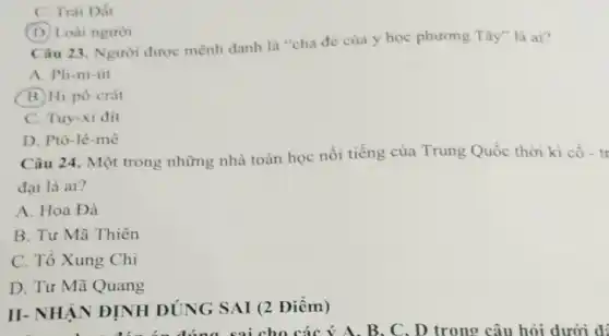 C. Trái Dất
(D) Loài người
Câu 23. Người được mệnh danh là "cha đè của y học phương Tây" là ai?
A. Pli-ni-ut
B. Hi-pô-crát
C. Tuy-xi đít
D. Ptô-lê-mê
Câu 24. Một trong những nhà toán học nổi tiếng của Trung Quốc thời kì cô - tr
đại là ai?
A. Hoa Đà
B. Tư Mã Thiên
C. Tô Xung Chi
D. Tư Mã Quang
II-NHÂN ĐỊNH ĐÚNG SAI (2 Điềm)