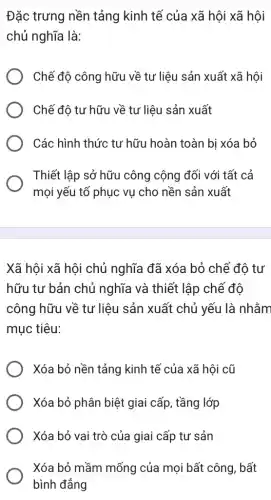 Đặc trưng nền tảng kinh tế của xã hội xã hội
chủ nghĩa là:
Chế độ công hữu về tư liệu sản xuất xã hội
Chế độ tư hữu về tư liệu sản xuất
Các hình thức tư hữu hoàn toàn bị xóa bỏ
Thiết lập sở hữu công cộng đối với tất cả
mọi yếu tố phục vụ cho nền sản xuất
Xã hội xã hội chủ nghĩa đã xóa bỏ chế độ tư
hữu tư bản chủ nghĩa và thiết lập chế độ
công hữu về tư liệu sản xuất chủ yếu là nhằm
mục tiêu:
Xóa bỏ nền tảng kinh tế của xã hội cũ
Xóa bỏ phân biệt giai cấp, tầng lớp
Xóa bỏ vai trò của giai cấp tư sản
Xóa bỏ mầm mống của mọi bất công , bất
bình đẳng