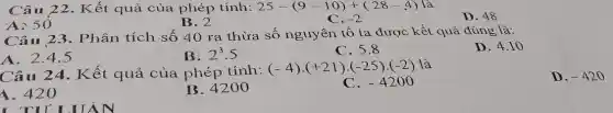 Câ u 22. Kết quả của phép tính: 25-(9-10)+(28-4) là
-2
A: 50
B. 2
D. 48
C.
Câu 23. Phân tích số 40 ra thừa số nguyên tố ta được kết quả đúng là:
D. 4.10
A. 2.4.5
B. 2^3.5
C. 5.8
Câu 24. Kết quả của phép tính:
(-4)cdot (+21)cdot (-25)cdot (-2) là
1. 420
B. 4200
C. -4200
D. -420