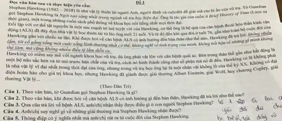 Đọc vǎn bản sau và thực hiện yêu cầu:
Đề 1
là nhà vật lý thiên tài người Anh,người dành cả cuộcđời đề giải mã các bí ẩn của vũ trụ. Tờ Guardian
Stephen Hawking (1942-2018)
gọi Stephen Hawking là Ngôi sao sáng nhất trong ngành vũ trụ học hiện đại. Ông là tác giả của cuốn A Brief History of Time (Lược sử
thời gian), một trong những cuốn sách phổ thông về khoa học nổi tiếng nhất mọi thời đại
lập với cơ thể tật nguyền là một sức mạnh trí tuệ tuyệt vời của Hawking , cơ thể ông là hệ quả của cǎn bệnh thoái hóa thần kinh vận
(ALS) đã đày đọa nhà vật lý học thiên tài từ lúc ông mới 21 tuổi . Và từ đó đến khi qua đời ở tuổi 76, gần như toàn bộ cuộc đời của
lắm, tôi cố gắng sống một cuộc sống bình thường nhất có thể, không nghĩ về tình trạng của mình,không hối hận về những gì mình không
thể làm, mà cũng không nhiều điều tệ lắm diễn ra.
Hawking có niềm say mê với ngành khoa học vũ trụ, dù ông phải vật lộn với cǎn bệnh quái ác. Bên trong thân thể gần như bất động là
một bộ não sắc bén và tò mò trước bản chất của vũ trụ, cách nó hình thành cũng như số phận mà nó đi đến. Hawking có lẽ không phải
là nhà vật lý vĩ đại nhất trong thời đại của ông nhưng trong vũ trụ học ông lại là một nhân vật khồng lồ của thế kỷ XX. Không có đại
diện hoàn hảo cho giá trị khoa học , nhưng Hawking đã giành được giải thưởng Albert Einstein, giải Wolf, huy chương Copley.
thưởng Vật lý __
(Theo Dân Trí)
Câu 1. Theo vǎn bản, tờ Guardian gọi Stephen Hawking là gì?
Câu 2. Theo vǎn bản, khi được hỏi về cǎn bệnh ALS có ảnh hưởng gì đến bản thân, Hawking đã trả lời như thế nào?
Câu 3. Qua câu trả lời về bệnh ALS, anh/chị nhận thấy được điều gì ở con người Stephen Hawking?
Câu 4. Anh/chị suy nghĩ gì về những giải thưởng mà Stephen Hawking nhận được?
Câu 5. Thông điệp có ý nghĩa nhất mà anh/chị rút ra từ cuộc đời của Stephen Hawking.