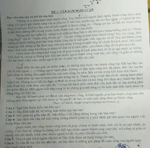 Đọc vǎn bản sau và trả lời câu hỏi:
"Chúng ta ai cũng khao khát thành công Tuy nhiên mỗi người định nghĩa thành công theo cách
riêng. Có người gắn thành công với sự giàu có về tiền bạc, quyền lực, tài cao học rộng; có người lại cho
rằng có một gia đình êm ấm, con cái nên người là thành công. vv. Chung qui lại, có thể nói thành công
là đạt được những điều mong muốn, hoàn thành mục tiêu của mình.
Nhưng nếu suy ngắm kỳ, chúng ta sẽ nhận ra rằng thật ra câu hỏi quan trọng không phải là "Thành
công là gì?" mà là "Thành công để làm gi?". Tại sao chúng ta khát khao thành công? Suy cho cùng, điều
chúng ta muốn không phải bản thân thành công mà là cảm giác mãn nguyện và dễ chịu mà thành công
mang lại, khi chúng ta đạt được mục tiêu của mình. Chúng ta nghĩ rằng đó chính là hạnh phúc . Nói cách
khác, đích cuối cùng mà chúng ta nhằm tới thật ra là hạnh phúc, còn thành công chi là phương tiện.
Quan niệm cho rằng thành công hơn sẽ giúp chúng ta hạnh phúc hơn chi là sự ngộ nhận, ảo tưởng.
Trên thực tế, chúng ta chứng kiến biết bao nhiêu người thành công vượt bậc, nổi tiếng và giàu có nhưng
vẫn bất hạnh, trầm cảm, nhiều người bế tắc và phải tìm đến cái chết.
[.0]
Hạnh phúc là cảm giác an nhiên tựcaai nó không phụ thuộc vào thành công hay thất bại hay các
yếu tố bên ngoài [...] Những người hạnh phúc thường có tầm nhìn rộng mở, đa chiều.Bởi vậy mà họ
luôn nhận ra những khía cạnh tích cực của cuộc sống, họ nhìn thấy cơ hội trong khó khǎn thử thách.
Hạnh phúc tại tâm và hoàn toàn nằm trong tay ta. Thành công có thể đến rồi đi, nhưng hạnh phúc
luôn ở lại. Chúng ta có thể tìm được sự Bình an trong tâm hồn và mở lòng đón nhận mọi thành bại được
mất, thịnh suy vinh nhục của cuộc đời Và hơn hết hạnh phúc chân thật vôn luôn sǎn có, bạn không phải
tìm kiếm đâu xa Một người biết trân trọng tri ân những gì mình đang có thì luôn cảm thây hạnh phúc và
bằng lòng với hiện tại.
Bạn hãy để hạnh phúc trở thành nền tǎng cuộc sống, là khởi nguồn giúp bạn thành công hơn chứ
không phải điều ngược lại! Đó chính là "bí quyết" để bạn có một cuộc sống thực sự thành công.
(Theo: Lê Minh, https//songhanhphue net/tintuc) is :
Câu 1: Ngữ liệu thuộc kiểu vǎn bản nào?
Câu 2: Xác định luận đề, hệ thống luận điểm của vǎn bản?
Câu 3: Mối quan hệ giữa luận đề, luận điểm, lí lẽ, bằng chứng trong vǎn bản trên?
Câu 4: Xác định câu vǎn thể hiện bǎng chứng khách quan và ý kiến đánh giá chủ quan của người viết
trong đoạn vǎn sau:
Quan niệm cho rằng thành công hơn sẽ giúp chúng ta hạnh phúc hơn chỉ là sự ngộ nhận, ào
tưởng. Trên thực tế,chúng ta chứng kiến biết bao nhiêu người thành công vượt bậc nổi tiếng và giàu có
nhưng vẫn bắt hạnh trầm cảm, nhiều người bế tắc và phải tìm đến cái chết.
Câu 5: Tìm và giải thích nghĩa của hai từ Hán Việt được sử dụng trong vǎn bản.
ĐÊ 1: VĂN BẢN NGHI LUẬN
Câu 6: Từ vấn đề mà vǎn bản đều lên, em hãy đưa ra những giải pháp để cuộc sống con người ngày
càng hanh phúc hơn.