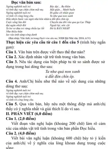 Đọc vǎn bản sau:
Ngông nghênh tuổi trẻ
Bảy dại __ Ba khôn
vô tình đục rạn chân chim mắt mẹ. Một giận __ Mười buồn
Ngông nghênh tuổi trẻ
Đi giữa cõi nhân gian
vô tình vịt còng lưng cha.	Ta như quả non xanh
Hồn nhiên bước vào ngôi nhà hôn nhân ủ đất đèn chin ép.
Chuyển tàu đời vừa qua ga Lục Thập
Cuộc sống lửa đôi
đại ngàn nhiệt đới
Ngoái lại, ước chi
Ta bơ vơ đứa trẻ rừng chiều lạc lối Đó là BẢN NHÁP.
Như thiêu thân
lao vào ảnh sáng công danh
(Bản nháp, Vân Anh,in trong Dưới vòm sữa mẹ, NXB Hội Nhà vǎn, 2016, tr.31)
Thực hiện các yêu câu từ câu 1 đên câu 5 (trình bày ngǎn
gọn):
Câu 1. Vǎn bản trên được viết theo thế thơ nào?
Câu 2. Xác định nhân vật trữ tình trong vǎn bản.
Câu 3. Nêu tác dụng của biện pháp tu từ so sánh được sử
dụng trong hai dòng thơ sau:
Ta như quả non xanh
ủ đất đèn chín ép.
Câu 4. Anh/Chị hiệu như thế nào về nội dung của những
dòng thơ sau:
Ngông nghênh tuổi trẻ
vô tình đục rạn chân chim mặt mẹ.
Ngông nghênh tuổi trẻ
vô tình vịt còng lưng cha
Câu 5. Qua vǎn bản, hãy nêu một thông điệp mà anh/chị
thây có ý nghĩa nhất và giải thích lí do vì sao.
II. PHÂN VIÊT (6,0 điêm)
Câu 1. (2 ,0 điêm)
Việt đoạn vǎn nghị luận (khoảng : 200 chữ) làm rõ cảm
xúc của nhân vật trữ tình trong vǎn bản phân Đọc hiểu.
Câu 2. (4,0 điêm)
Viết bài vǎn nghị luận (khoảng 600 chữ) bày tỏ ý kiến
của anh/chị về ý nghĩa của lòng khoan dung trong cuộc
sông