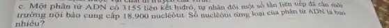 được vật chat di truych
c. Một phân tử ADN có 3155 liên kết hiđrô , tự nhân đôi một số lần liên tiếp đã cần môi
trường nộ i bào cung cấp 18.900 nuclêôtit. Số nuclêôtit từng loại của phân tử ADN là bao
nhiêu?