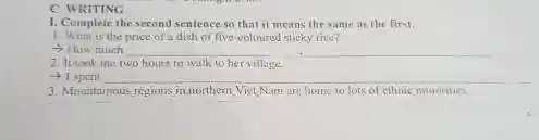 C. WRITING
1. Complete the second sentence so that it means the same as the first.
1. What is the price of a dish of five-coloured sticky rice?
- How much
2. It took me two hours to walk to her village.
__
3. Mountainous regions in northem. Viet Nam are home to lots of ethnic minorities