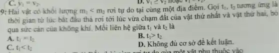 C. y_(1)=v_(2)
V_(1)geqslant V_(2) hoac V_(1)^2V_(2)
9: Hai vật có khôi lượng m_(1)lt m_(2)
rơi tự do tại cùng một địa điểm . Gọi t_(1),t_(2) tương ứng là
thời gian từ lúc bǎt đâu thả rơi tới lúc vừa chạm đất của vật thứ nhất và vật thứ hai, bỏ
qua sức can của không khí . Môi liên hệ giữa t_(1) và t_(2) là
A. t_(1)=t_(2)
B. t_(1)gt t_(2)
C. t_(1)lt t_(2)
D . Không đủ cơ sở đê kết luận.
vật nhu thuộc vào