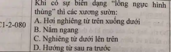 C1-2-080
Khi có sự biên dạng "lông ngực hình
thùng" thì các xương sườn:
A. Hơi nghiêng từ trên xuông dưới
B. Nǎm ngang
C. Nghiêng từ dưới lên trên
D. Hướng từ sau ra trước