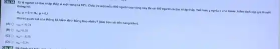 c3u m
Tỷ lệ người có thu nhập thấp ở một vùng là 10% 
Dièu tra một màu 800 người của vùng này thì có 150 người có thu n
nhập thắp. Với mức y nghĩa a cho
trước, kiểm định cặp giá thuyết
thóng ké:
H_(0):p=0,1;H_(1):pgt 0,1
Giá trị quan sat của thống kê kiểm định bằng bao nhiêu?(làm tròn số đến hàng trǎm).
(A) u_(qs)=-6,34
(B) u_(q1)=8,25
(C) u_(qp)=-8,25
(D) u_(9)=6,34