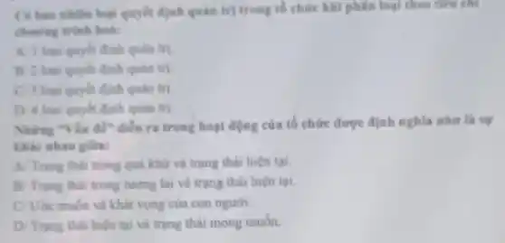 C6 bao nhiên loại quyết định quân trị trong tổ chức khi phân loại theo tiêu chi
churong trinh hoi:
A. I loại quyết định quản trị.
B 2 loai quyet định quân trị
C. 3 loai quyết định quân trị.
D. 4 loai quyet định quản trị.
Những "Vǎn dê" diền ra trong hoạt động của tổ chức được định nghĩa như là sự
khác nhau giữa:
A Trạng thái trong quả khử và trạng thái hiện tại.
B: Trạng thái trong tương lai và trạng thái hiện tại.
C Uốc muốn và khát vọng của con người.
D/ Trạng thái hiện tại và trạng thái mong muốn.