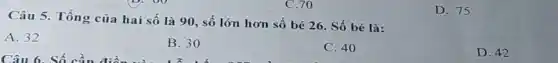 C.70
Câu 5. Tổng của hai số là 90 , số lớn hơn số bé 26. Số bé là:
A. 32
B. 30
C. 40
D. 42
D. 75