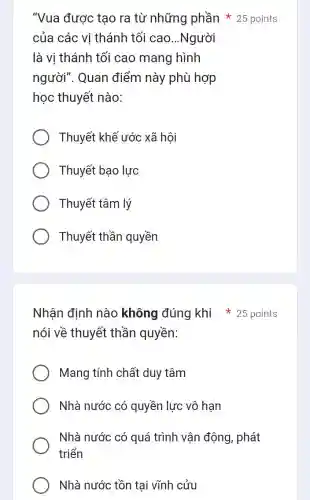 của các vị thánh tối cao...Người
là vị thánh tối cao mang hình
người". Quan điểm này phù hợp
học thuyết nào:
Thuyết khế ước xã hội
Thuyết bạo lực
Thuyết tâm lý
Thuyết thần quyền
Nhận định nào không đúng khi 25 points
nói về thuyết thần quyền:
Mang tính chất duy tâm
Nhà nước có quyền lực vô hạn
Nhà nước có quá trình vận động , phát
triển
Nhà nước tồn tại vĩnh cửu
"Vua được tạo ra từ những phần 25 points