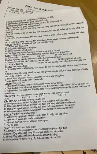 của cân bỏ chữ lý
B. Công tác giống vật nuôi trong chǎn nuôi là không cần thiết
C. Chi cần chọn lọc tạo ra một giống vật nuôi tốt nhất
D. Giống vật nuôi cho nǎng suất cao không cần thay thế trong tương lai.
Câu 9: Đặc điểm của giống gà Leghorn là 7
A. Gà có bộ lông và dái tai màu trắng, chân màu vàng, mắt màu đỏ.Giống gà này cho nǎng suất
trứng cao.
có bộ lông và dái tai màu đen,chân màu đen, mắt màu đỏ. Giống gà này cho nǎng suất
trứng cao.
C. Gà có bộ lông màu trắng, chân màu vàng, có cựa to khỏe. Giống gà này cho nǎng suất trứng
thấp
D. Gà có bộ lông trắng, chân màu đen,mắt màu đỏ. Giống gà này cho nǎng suất trứng thấp
Câu 10: Đâu là đặc điểm của mô hình chǎn nuôi bền vững?
A. Chuồng nuôi thông minh
B. Trang thiết bị hiện đại, tự động hóa
C. Đối xử nhân đạo với vật nuôi
D. Ứng dụng công nghệ thông tin, kĩ thuật số trong quản lí vật nuôi
Câu 11: Công nghệ nào không phải là công nghệ ứng dụng để xử lý chất thải?
A. ép tách phân
B. biogas
C. u phân
D. robot dọn vệ sinh
Câu 12: Nội dung của đặc điểm đối xử nhân đạo với vật nuôi là gì?
A. Hướng tới việc đảm bảo " 5 không " cho vật nuôi
C. Không bị đánh đập
B. Không giết mổ vật nuôi
D. cho vật nuôi ǎn uống theo chế độ dinh dưỡng đặc biệt
Câu 13: Sinh trưởng là gì?
A. là sự tǎng thêm về khối lượng,kích thước, thể tích của từng bộ phận hay của toàn cơ thể con
vật.
B. là chất lượng bên trong cơ thể vật nuôi liên quan tới sức sản xuất.khả nǎng thích nghi với điều
kiện cơ thể sống của con vật.
C. là đặc điểm bên ngoài của con vật, mang đặc trưng cho từng giống
D. mức độ sản xuất ra sản phẩm của con vật
Câu 14: Cho các ý sau:
1. Chọn lọc tổ tiên nhìn vào phả hệ để xem tổ tiên có tốt hay không
2. Chọn lọc bản thân , chủng sẽ được nuôi trong điều kiên tiêu chuẩn về nuôi đưỡng và chǎm sóc
3. Kiểm tra đời con nhằm xác định khả nǎng di truyền những tính trạng tốt của bản thân con vật
cho đời sau
Hãy sắp xếp các ý trên theo thứ tự tiến hành phương pháp chọn lọc cá thể
A. 3;2;1
B
C. 2;3;1
D. 2; 1;3
Câu 15: Chọn phát biểu sai trong các câu sau:
A. Thông qua ngoại hình có thể phân biệt được giống này với giống khác
B. Thông qua ngoại hình có thể nhận biết được tình trạng sức khỏe của vật nuôi
C. Thông qua ngoại hình có thể nhận biết được tình trạng sinh sản của vật nuôi
D. Thông qua ngoại hình có thể nhận biết được hướng sản xuất của vật nuôi
Câu 16: Vật nuôi ngoại nhập là gì ?
A. Vật nuôi có nguồn gốc từ nước ngoài, được du nhập vào Việt Nam
B. Vật nuôi có nguồn gốc từ địa phương khác
C. Vật nuôi được lai tạo với vật nuôi nước ngoài
D. Đáp án khác
Câu 17: Vật nuôi kiêm dụng là gì?
A. Những vật nuôi có nǎng suất cao về một loại sản phẩm nhất định
B. những động vật có thể dùng để sản xuất nhiều loại sản phẩm
C. những động vật có thể đảm nhận nhiều công việc nặng
D. Những động vật ngoài cung cấp thịt còn cung cấp sức kéo
PHIÉU TRA
Ky thi: