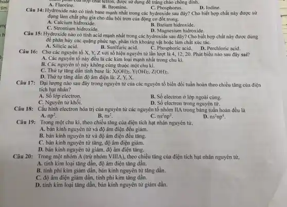 của hợp chất tetlon , được sử dụng để tráng chảo chông dính.
A. Fluorine.
B. Bromine.
Câu 14: Hydroxide nào có tính base mạnh nhất trong các hydroxide sau đây? Cho biết hợp chất này được sử
C. Phosphorus.	D. Iodine.
dụng làm chất phụ gia cho dầu bôi trơn của động cơ đốt trong.
A. Calcium hidroxide.
C. Strontium hidroxide.
B. Barium hidroxide.
D. Magnesium hidroxide.
Câu 15: Hydroxide nào có tính acid mạnh nhất trong các hydroxide sau đây? Cho biết hợp chất này được dùng
đế phân hủy các quặng phức tạp, phân tích khoáng vật hoặc làm chất xúc táC.
A. Silicic acid.
B. Sunlfuric acid.
C. Phosphoric acid. D Perchloric acid.
Câu 16: Cho các nguyên tố X, Y,Z với số hiệu nguyên tử lần lượt là 4, 12, 20. Phát biểu nào sau đây sai?
A. Các nguyên tố này đều là các kim loại mạnh nhất trong chu kì.
B. Các nguyên tố này không cùng thuộc một chu kì.
C. Thứ tự tǎng dần tính base là: X(OH)_(2),Y(OH)_(2),Z(OH)_(2)
D. Thứ tự tǎng dần độ âm điện là: Z, Y, X.
Câu 17: Đại lượng nào sau đây trong nguyên tử của các nguyên tố biến đổi tuần hoàn theo chiều tǎng của điện
tích hạt nhân?
A. Số lớp electron.
B. Số electron ở lớp ngoài cùng.
C. Nguyên tử khối.
D. Số electron trong nguyên tử.
Câu 18: Cấu hình electron hóa trị của nguyên tử các nguyên tố nhóm IIA trong bảng tuần hoàn đều là
A. np^2
B. ns^2
c ns^2np^2
D. ns^2np^4
Câu 19: Trong một chu kì, theo chiều tǎng của điện tích hạt nhân nguyên tử,
A. bán kính nguyên tử và độ âm điện đều giảm.
B. bán kính nguyên tử và độ âm điện đều tǎng.
C. bán kính nguyên tử tǎng, độ âm điện giảm.
D. bán kính nguyên tử giảm, độ âm điện tǎng.
Câu 20: Trong một nhóm A (trừ nhóm VIIIA), theo chiều tǎng của điện tích hạt nhân nguyên tử,
A. tính kim loại tǎng dần, độ âm điện tǎng dần.
B. tính phi kim giảm dần, bán kính nguyên tử tǎng dần.
C. độ âm điện giảm dần, tính phi kim tǎng dần.
D. tính kim loại tǎng dần, bán kính nguyên tử giảm dần.