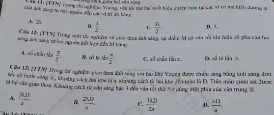 của ánh sáng từ hai nguồn đến các vị trí đó bằng
A. 2lambda 
B. (lambda )/(2)
(3lambda )/(2)
D. lambda 
khoảng cách giữa hai vân sáng.
của ánh sáng NTrong thí nghiệm Young , vân tối thứ hai xuất hiện ở trên màn tại các vị trí mà hiệu đường đi
Câu 12: [TTN]Trong một thí nghiệm về giao thoa ánh sáng, tại điểm M có vân tối khi hiệu số pha của hai
sóng ánh sáng từ hai nguồn kết hợp đến M bằng
A. số chẵn lần
(pi )/(2)
B. số lẻ lần (pi )/(2)
C. số chẵn lần pi 
D. số lẻ lần pi 
Câu 13: [TTN]Trong thí nghiệm giao thoa ánh sáng với hai khe Young được chiếu sáng bằng ánh sáng đơn
sắc có bước sóng lambda 
, khoảng cách hai khe là a, khoảng cách từ hai khe đến màn là D . Trên màn quan sát được
là hệ vân giao thoa. Khoảng cách từ vân sáng bậc 3 đến vân tôi thứ 5 ở cùng một phía của vân trung là
A. (3lambda D)/(a)
B. (2lambda D)/(a)
(3lambda D)/(2a)
D. (lambda D)/(a)