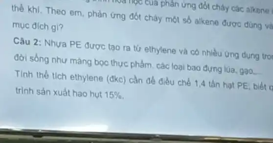 của phản ứng đốt cháy các alkene
thể khi.Theo em phản ứng đốt cháy một số alkene được dùng và
mục đích gi?
Câu 2: Nhưa PE được tạo ra từ ethylene và có nhiều ứng dụng trol
đời sống như màng bọc thực phẩm, các loại bao đựng lúa gạo __
Tính thể tích ethylene (đkc) cần để điều chế 1,4 tấn hạt PE; biết d
trình sản xuất hao hut 15%