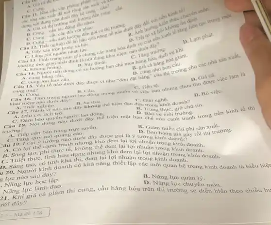 ca thi
phillir
Can nha san xuât đa mo
dung noi dung nào dug?dây hệ cung cung
C. Cung
B. Cung-câu the dong lần nhau.
C.
hướn hội không làn
C. Lang phi nguồn nhân lựC.
Gây xáo trộn trong xã hội. D. Trái số hoạnh tế tǎng liên tục trong mor
D. Cung-câu ảnh đồng đến giá cả thị trường dưới đây đường kiến
A
Câu 13. Tinh trạng mức giá chung các hàng hóa dịch dưới trường
A. Khùng hoàng.
D. Lạm phát.
C. Tǎng trường.
1. Giá cả thị trường trình hương đến cung cầu.
chuyên môn.
câu cân đối với nhau
B. Suy thoái. Câu 14. Người tiêu dùng có xu hướng hạn chế mua hàng hóa, dịch sa giảm
B. giá cả hàng hóa
A. cung bằng cầu.
C. cung lớn hơn câu.
D. cung nhó hơn cuộc Câu 15. Yếu tố nào dưới dây được ví như "đơn đặt hàng nhà thị trường cho các nhà sản xuất,
A. Cung.
B. Càu.
C. Tiền tệ.
D. Giá cà.
Câu 16. Tình trạng người lao động mong muốn có việc làm nhưng chưa tìm được việc làm là
khái niệm nào dưới
A. Thất nghiệp.
Câu 17. Hành vi nào sau đây không the hiện đạo đức trong kinh doanh?
B. Sa thai
C. Giai nghệ.
D. Bó việC.
A. Đầu cơ, tích trữ.
C. Đàm bảo quyên người lao động.
D. Trung thực, giữ chữ tin:
Câu 18. Nội dung nào dưới đây thể hiện mặt hạn chế của cạnh tranh trong nền kinh tế thị
D. Bào vệ môi trường.
trường?
A. Tiếp cận bán hàng trực tuyến.
D xuất.
C. Tǎng quy mô quảng cáo.
hàng chi phí sản hi trường.
Câu 19. Loại ý tưởng nào dưới đây được gọi : lợi nướng kinh doanh Bây
A. Có lợi thế cạnh tranh nhưng khó đem lại lợi rối tl
B. Sáng tạo, phi thực tế, không thể dem lại lợi nhuận trong kinh doanh.
C. Thiết thực, tính hữu dụng nhưng khó đem lại lợi nhuang kinh doanh
D. Sáng tạo, có tính khả thi, đem lại lợi nhuận
120. Người kinh doanh có khả nǎng thiết lập các g kinh doanh trong doanh
2 lực nào sau đây?
. Nǎng lực học tập.
Nǎng lực lãnh đạo.
B. Nǎng lực quản lý.
D. Nǎng lực chuyển môn.
Khi giá cả giảm thì cung, cầu hàng hóa trên thị trường gì diễn biến theo chiều h√
rới đây?