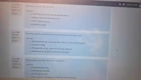 Cantio 19
điểm của rễ củ?
Chon mot
a. Có thể tham gia vào quá trình sinh sản sinh dưỡng
b. Phồng to, chưa chất dinh dưỡng dự trữ
c. Trên củ mang các seo lá
d. Phát triển từ rễ phụ
Độ thoảng vá độ ẩm của đất ảnh hưởng như thế nào đên quá trinh cây hút nước?
Chọn một:
a. Đất càng kêm tơi xốp, it mao mạch đất và càng khô thi rẽ hút nước càng mạnh
b. Không ảnh hưởng
c. Đắt càng nhiều tơi xốp, càng ẩm thi rễ hút nước càng kém
d. Đất càng tơi xốp, càng ẩm thi rễ hút nước càng mạnh
Đâu không phải là đặc điểm của đa số các loài động vât?
Chọn một:
a. Có khả nǎng quang hợp
b. Có hệ thần kinh phát triển
c. Có khả nâng di chuyển
d. Phàn ứng nhanh, thích ứng cao với những biến đồi của môi trương