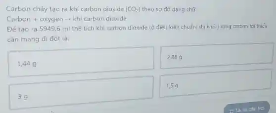 Carbon cháy tạo ra khí carbon dioxide (CO_(2)) theo sơ đồ dạng chữ:
Carbon + oxygen - khí carbon dioxide
Để tạo ra 5949,6 ml thể tích khí carbon dioxide (ở điều kiện chuẩn) thì khối lượng carbon tối thiểu
cần mang đi đốt là:
1,44 g
2,889
1,5 g
3g