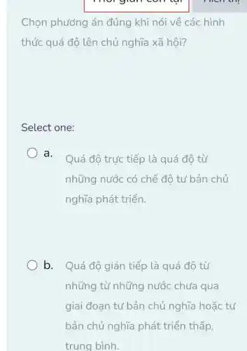 car
Chọn phương án đúng khi nói về các hình
thức quá độ lên chủ nghĩa xã hội?
Select one:
a.
Quá độ trực tiếp là quá độ từ
những nước có chế độ tư bản chủ
nghĩa phát triển.
b. Quá độ gián tiếp là quá độ từ
những từ những nước chưa qua
giai đoạn tư bản chủ nghĩa hoặc tư
men the