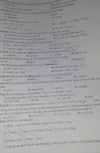 Care 15. Trong các nhà máy người ta có thể dùng chất nào sau day
A. nước cắt.
chloride.
B. dung dịch nước vôi tre
troub
D. benzene hoặc ethanol.
Câu 16. Kim lou nào sau dây tác dụng với Sulfur ở nhiệt độ thường?
A. Thuy ngân.
C. Aluminium.
B. Sắt.
sau đây viết sai?
D. Sodium.
A.
S+3F_(2)arrow SF_(6)
C
SO_(2)+H_(2)Sarrow 3S+H_(2)O
B.
S+2H_(2)SO_(4)arrow 3SO_(2)+2H_(2)O
D. S+Fearrow Fe_(2)S_(3)
Câu 18
Sulfur dioxide thể hiện tính khử khi phản ứng với dãy chất gồm:
A. dung dich
Ca(OH)_(2) CaO, nước Brz.
C. dung dich
B. O_(2) dung dịch HNO_(3) H_(2)S
D. O_(2) nước Brz, dung dịch KMnO_(4)
Câu 19.Phản (ch NaOH, O_(2) dung dịch
A
Mg+2HClarrow MgCl_(2)+H_(2)
C.
C_(2)H_(5)OH+3O_(2)xrightarrow (-)2CO_(2)+3H_(2)O
B. 2SO_(2)+O_(2)leftharpoons 2SO_(3)
2KClO_(3)arrow 2KCl+3O_(2)
nào sau đây không làm dịch chuyển cân bằng của hệ phản ứng?
A. Nhiệt độ.
B. Áp suất.
D. Chất xúc táC.
C. Nồng độ.
Câu 21. Khi một hệ ở trạng thái cân bằng thì trạng thải đó là cân bằng
A. tĩnh.
B. động.
D. không bền.
Câu 22.Phương trình điện li nào dưới đây viết không đúng?
C. bền.
A. HClarrow H^++Cl^-
B CH_(3)COOHleftharpoons CH_(3)COO^-+H^+
C. KOHleftharpoons K^++OH^-
D Na_(3)PO_(4)arrow 3Na^++PO_(4)^3-
Câu 23.Chất nào dưới đây không phân li ra ion khi hòa tan trong nước?
A. CaCl_(2)
B. HNO_(3).
C. NaOH.
D. C_(12)H_(22)O_(11)
Câu 24.Trong phương pháp chuẩn độ acid-base, thời điểm hai chất tác dụng vừa đủ với nhau hoà
điểm
A. nóng.
B. tương đương.
C. tọa độ.
D. cân bằng.
Câu 25.Cho phương trình: CH_(3)COOH+H_(2)Oleftharpoons CH_(3)COO^-+H_(3)O^+
Trong phàn ứng thuận , theo thuyết Bronsted - Lowry chất nào là acid?
A CH_(3)COOH
B. H_(2)O
C. CH_(3)COO
D. H_(3)O^+
Câu 26.Cho cân bằng (trong bình kín) sau: CO(g)+H_(2)O(g)leftharpoons CO_(2)(g)+H_(2)(g) Delta _(r)H_(2)
Trong các yếu tố:(1) tǎng nhiệt độ (2) thêm một lượng hơi nước; (3) thêm một lượng H_(2) (4) tǎn
của hệ; (5) dùng chất xúc táC. Dãy gồm các yếu tố đều làm thay đổi cân bằng của hệ là
A. (1), (4)(5)
B. (1), (2), (3 ).
C. (2), (3)(4).
D. (1),2), (4).
Câu 27.Cho các cân bằng sau:
(1) H_(2)(g)+I_(2)(g)leftharpoons 2HI(g)(4)2HI(g)leftharpoons H_(2)(g)+l_(2)(g)
(1)/(2)H_(2)(g)+(1)/(2)l_(2)(g)leftharpoons HI(g)(5)H_(2)(g)+I_(2)(s)leftharpoons 2HI(g)
(3) HI(g)leftharpoons (1)/(2)H_(2)(g)+(1)/(2)l_(2)(g)
Ở nhiệt độ xác định, nếu Kc của cân bằng (1) bằng 64 thì Kc bằng 0,125 là của cân bằng