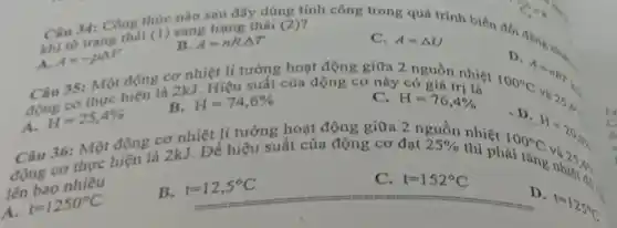 Cartrang thái
(1) sang trạng thái (2)?
B. A=nRcdot Delta T
Câu 34: Công thức nào sau đây dùng tính công trong quá trinh biến đồi đẳng
C. A=Delta U
A.
A=-pDelta V
Câu 35: Một động cơ nhiệt lí tưởng hoạt động giữa 2 nguồn nhiệt
D
100^circ C
1-nitr
why
A.
H=25,4% 
cơ thực hiện là 2kJ. Để hiệu suất của động cơ đạt
B. H=74,6% 
Hiệu suất của động cơ này có giá trị là
H=76,4% 
lên bao nhiêu
25% 
thì phải
100^circ C
H=20m
t=1250^circ C
B.
t=12,5^circ C
Câu 36: Một động cơ nhiệt li tưởng hoạt động giữa 2 nguồn nhiệt
C. t=152^circ C
D.
t=125^circ C
6