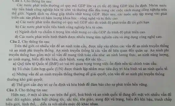 Cau 1. Cho thông tin sau:
Các nước phát triền thường có quy mô GDP lớn và có tốc độ tǎng GDP khá ổn định. Nhóm nước
này tiền hành công nghiệp hóa từ sớm và thường dẫn đầu trong các cuộc cách mạng công nghiệp trên
thế giới. Ngành dịch vụ đóng góp nhiều nhất trong GDP. Hiện nay, các nước này tập trung vào phát
triển các sản phẩm có hàm lượng khoa học - công nghệ và tri thức cao.
a) Các nước phát triển thường có quy mô GDP nhỏ do trình độ phát triển đã tới giới hạn.
b) Các nước phát triển tiến hành công nghiệp hóa từ sớm.
c) Ngành dịch vụ chiếm ti trọng lớn nhất trong cơ cấu GDP do trình độ phát triển cao.
d) Các nước phát triển hình thành được nhiêu trung tâm nghiên cứu và ứng dụng công nghệ cao.
Câu 2. Cho thông tin sau:
Trên thế giới có nhiều vẫn đề an ninh toàn cầu, được xếp vào nhóm các vấn đề an ninh truyền thống
và an ninh phi truyên thông. An ninh truyền thông là các vân đê liên quan đến quân sự . An ninh phi
truyền thống bao gôm một số vân đê mang tính toàn câu như: an ninh lương thực, an ninh nǎng lượng,
an ninh mạng, biến đổi khí hậu, dịch bệnh, xung đột sắc tộc __
a) Quỹ tiên tệ Quốc tế (IMF) có vai trò quan trọng trong việc ổn định nền tài chính toàn câu.
b) Tô chức Liên hợp quốc (UN) được thành lập nhǎm mục tiêu duy trì hòa bình và an ninh quốc tế.
c) Những vân đê an ninh truyền thống thường dễ giải quyết,, còn vấn đề an ninh phi truyền thống
thường khó giải quyết.
d) Thế giới cân duy trì sự ổn định và hòa bình để đảm bảo cho sự phát triển bền vững.
Câu 3. Cho thông tin sau:
Hiện nay, ở một số khu vực trên thế giới, hoà bình và an ninh quốc tế đang đối mặt với nhiều vấn đề
như: đói nghèo , phân biệt chủng tộc , sắc tộc, tôn giáo , xung đột vũ trang , biên đổi khí hậu , tranh chấp
biên giới, lãnh thô __ diễn ra với nhiêu mức độ khác nhau.