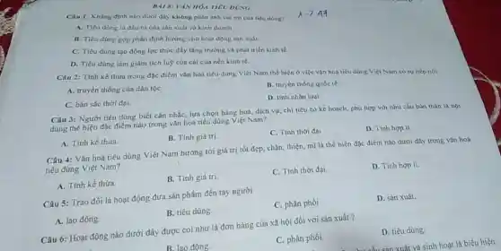 Cau 1: Khǎng định nào dưới đây không phàn anh vai tró của tiêu dong?
A. Tiêu dàng là đầu ra của sàn xuất và kinh doanh
B. Tiêu dùng góp phần định hướng cho hoạt động san xuất.
C. Tiêu dùng tạo động lực thúc đầy tǎng trường và phát trièn kinh té.
D. Tiêu dùng làm giảm tích luộ của cái của nền kinh tế.
BAI 8: VAN HOA TIEU DUNG
Câu 2: Tinh kế thừa trong đặc điểm vǎn hoá tiêu dung Việt Nam thế hiện ở việc vân hoa tiêu dùng Việt Nam có sự tiếp nói
A. truyền thống của dân tộC.
C. bán sắc thời đại.
B. truyền thống quốc te.
D. tính nhân loại.
Câu 3: Người tiêu dùng biết cân nhắC.lựa chọn hàng hoá.dịch vụ; chi tiêu có kê hoạch, phù hợp với nhu cầu bàn thân là nội
dung thể hiện đặc điểm nào trong vǎn hoa tiêu dùng Việt Nam?
A. Tính kế thừa.
B. Tính giá trị.
C. Tính thời đại
D. Tinh hop li.
Câu 4: Vǎn hoá tiêu dùng Việt Nam hướng tới giá trị tốt đẹp, chân, thiện mĩ là thể hiện đặc điểm nào dươi đây trong vǎn hoá
tiêu dùng Việt Nam?
A. Tính kế thừa.
B. Tính giá trị
C. Tính thời đại.
D. Tính hợp li.
Câu 5: Trao đồi là hoạt động đưa sản phẩm đến tay người
A. lao động
B. tiêu dùng.
C. phân phối.
D. sản xuất.
Câu 6: Hoạt động nào dưới đây được coi như là đơn hàng của xã hội đối với sản xuất?
B. lao động.
C. phân phối.
D. tiêu dùng.
xuất và sinh hoạt là biểu hiện