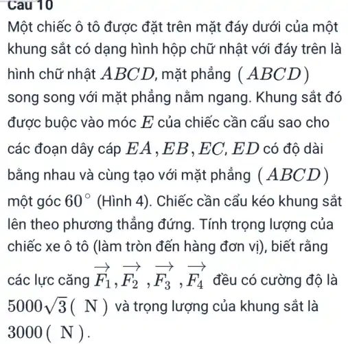 Cau 10
Một chiếc ô tô được đặt trên m ặt đáy dưới của một
khung sắt có dạng hình hộp chữ nhật với đáy trên là
hình chữ nhật A BC D, mặt phǎng (ABCD)
song song với mặt phẳng nằm ngang. Khung sắt đó
được buộc vào móc E của chiếc cần cẩu sao cho
các đoạn dây cáp EA , E B, EC, ED có độ dài
bằng nhau và cùng tạo với mặt phẳng (ABCD)
một góc 60^circ  (Hình 4). Chiếc cần cẩu kéo khung sắt
lên theo phương thẳng đứng . Tính trọng lượng của
chiếc xe ô tô (làm tròn đến hàng đơn vị), biết rằng
các lực cǎng overrightarrow (F)_(1),overrightarrow (F_(2)),overrightarrow (F_(3)),overrightarrow (F_(4)) đều có cường độ là
5000sqrt (3)(N) và trọng lượng của khung sắt là