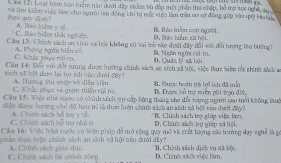 Cau 12: Loại hình bảo hiểm nào dưới đây nhằm bù đắp một phần thu nhập, hỗ trợ học nghề, duy v
D. CO thin bat Quộc mọi chu the tham gia.
và tìm kiếm việc làm cho người lao động khi bị mất việc làm trên cơ sở đóng góp vào quỹ bảo hiểm
theo quy định?
A. Bảo hiểm y tế.
C. Bảo hiểm thất nghiệp.
B. Bảo hiểm con người.
D. Bảo hiểm xã hội.
Câu 13: Chinh sách an sinh xã hội không có vai trò nào dưới đây đối với đối tượng thụ hưởng?
' A. Phòng ngừa biến cô.
B. Ngǎn ngừa rủi ro.
C. Khắc phục rủi ro.
D. Quản lý xã hội.
Câu 14: Đối với đôi tượng được hưởng chính sách an sinh xã hội, việc thực hiện tốt chính sách ar
sinh xã hội đem lại lợi ích nào dưới đây?
A. Hưởng thu nhập vô điều kiện
B. Được hoàn trả lợi ích đã mất.
C. Khắc phục và giảm thiếu rủi ro.
D. Được hỗ trợ miễn phí trọn đời.
Câu 15: Việc nhà nước có chính sách trợ cấp hàng tháng cho đối tượng người cao tuổi không thuộ
điện được hưởng chế độ hưu trí là thực hiện chính sách an sinh xã hội nào dưới đây?
A. Chính sách hỗ trợ y tế.
B. Chính sách trợ giúp việc làm.
C. Chính sách hỗ trợ nhà ở.
D. Chính sách trợ giúp xã hội.
Câu 16: Việc Nhà nước có biện pháp để mở rộng quy mô và chất lượng các trường dạy nghề là g
phần thực hiện chính sách an sinh xã hội nào dưới đây?
A. Chính sách giáo dụC.
'B. Chính sách dịch vụ xã hội.
C. Chính sách tài chính công.
D. Chính sách việc làm.