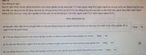 Cau 13
Cho thông tin sau:
Quý IV nǎm 2023 số lao động trong khu vực công nghiệp và xây dựng đạt 17,2 triệu người , tǎng 92,0 nghìn người so với quý trước, lao động trong khu vực
này tiếp tục tǎng với tốc độ tǎng cao hơn so với quý trước ( 0,5%  so với 0,1% ) ; lao động trong khu vực dịch vụ đạt 20,5 triệu người , tǎng 58,6 nghìn người
(tǎng 0,3%  ); khu vực nông, lâm nghiệp và thủy sản với số lao động là 138 triệu người, giảm 20,1 nghìn người (giảm 0,1%).
a) Nguyên nhân dẫn tới sự chuyển biến cơ cấu lao động trong các ngành kinh tế ở nước ta hiện nay còn chậm là do nông nghiệp vẫn là
ngành kinh tế quan trọng.
b) Tỉ lệ lao động trong khu vực công nghiệp và dịch vụ tǎng do quá trình công nghiệp hóa nhanh.
(Đúng
Sai
c) Cơ cấu lao động theo ngành kinh tế nước ta đang chuyển dịch tích cực theo hướng công nghiệp hóa.
Đúng
Sai
d) Lao động trong khu vực nông, lâm nghiệp và thủy sản còn cao do quá trình đô thị hóa diễn ra còn chậm.
Đúng
Sai
(Đúng Sai