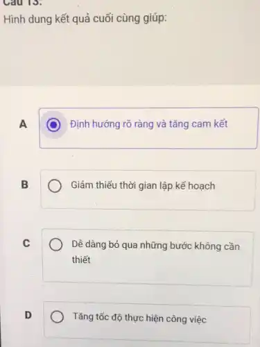 Cau 13:
Hình dung kết quả cuối cùng giúp:
A C Định hướng rõ ràng và tǎng cam kết
B	Giảm thiểu thời gian lập kế hoạch
C	Dễ dàng bỏ qua những bước không cần
thiết
D	Tǎng tốc độ thực hiện công việc