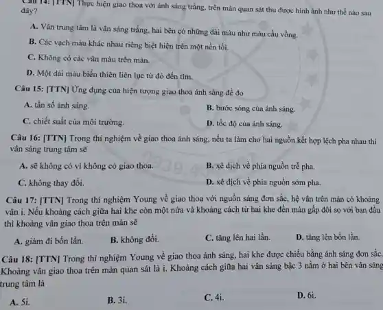 Cau 14: [TTN]Thực hiện giao thoa với ánh sáng trắng , trên màn quan sát thu được hình ảnh như thế nào sau
đây?
A. Vân trung tâm là vân sáng trắng , hai bên có những dài màu như màu cầu vồng.
B. Các vạch màu khác nhau riêng biệt hiện trên một nền tối.
C. Không có các vân màu trên màn.
D. Một dài màu biến thiên liên lục từ đỏ đến tím.
Câu 15: [TTN]Ứng dụng của hiện tượng giao thoa ánh sáng để đo
A. tần số ánh sáng.
B. bước sóng của ánh sáng.
C. chiết suất của môi trường.
D. tốc độ của ánh sáng.
Câu 16: [TTN]Trong thí nghiệm về giao thoa ánh sáng, nếu ta làm cho hai nguồn kết hợp lệch pha nhau thì
vân sáng trung tâm sẽ
A. sẽ không có vì không có giao thoa.
B. xê dịch về phía nguồn trễ pha.
C. không thay đổi.
D. xê dịch về phía nguồn sớm pha.
Câu 17: [TTN]Trong thí nghiệm Young về giao thoa với nguồn sáng đơn sắc, hệ vân trên màn có khoảng
vân i. Nếu khoảng cách giữa hai khe còn một nửa và khoảng cách từ hai khe đến màn gấp đôi so với ban đâu
thì khoảng vân giao thoa trên màn sẽ
A. giảm đi bốn lần.
B. không đổi.
C. tǎng lên hai lần.
D. tǎng lên bốn lần.
Câu 18: [TTN]Trong thí nghiệm Young về giao thoa ánh sáng, hai khe được chiếu bằng ánh sáng đơn sǎC.
Khoảng vân giao thoa trên màn quan sát là i. Khoảng cách giữa hai vân sáng bậc 3 nằm ở hai bên vân sáng
trung tâm là
A. 51.
B. 3i.
C. 4i.
D. 61.