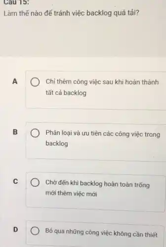 Cau 15:
Làm thế nào để tránh việc backlog quá tải?
A
Chỉ thêm công việc sau khi hoàn thành
tất cả backlog
B
Phân loại và ưu tiên các công việc trong
backlog
C
Chờ đến khi backlog hoàn toàn trống
mới thêm việc mới
D
Bỏ qua những công việc không cần thiết