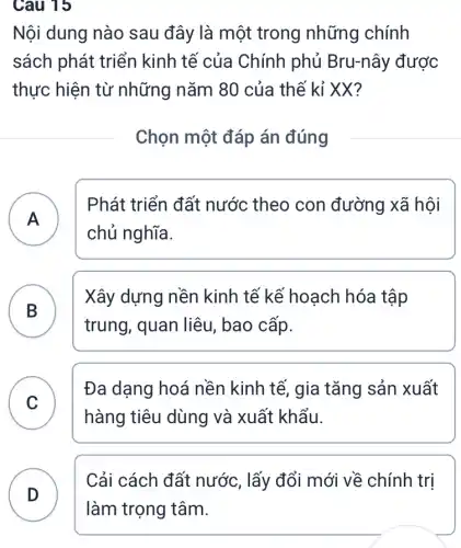 Cau 15
Nội dung nào sau đây là một trong những chính
sách phát triển kinh tế của Chính phủ Bru-nây được
thực hiện từ những nǎm 80 của thế kỉ XX?
Chọn một đáp án đúng
A )
Phát triển đất nước theo con đường xã hội
chủ nghĩa.
B .
Xây dựng nền kinh tế kế hoạch hóa tập
trung, quan liêu , bao cấp.
C
Đa dạng hoá nền kinh tế, gia tǎng sản xuất
v
hàng tiêu dùng và xuất khẩu.
Cải cách đất nước, lấy đổi mới về chính trị