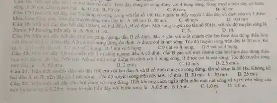 Cau 16:Một sợi dây dài 7 có hai đầu có định Trên dây đang có sóng dừng với 4 bung sóng.. Sóng truyền trên dây có bước
sóng là 20 cm . Giá trị của / là A. 45 cm B. 90 cm.
D. 40 cm.
C. 80 cm.
Câu 17:Trên một sợi dây dài 2m đang có sóng dừng với tần số 100 Hz, người ta thấy ngoài 2 đầu dây cố định còn có 3 điểm
khác luôn dimg yên.Vận tốc truyên sóng trên dày là : A. 60m/s B. 80m/s
D 100m/s
C. 40m/s
Câu 18:Một sợi dây đàn hồi dài 100cm . có hai đầu A, B cố định.Một sóng truyền có tần số 50Hz, với tốc độ truyên sóng là
20m/s . Số bó sóng trên dây là A .500.B . 50.
D. 10.
C. 5.
Câu 19:Một soi dây AB dài 100 cm cǎng ngang . đầu B cố định, đầu A gắn với một nhánh của âm thoa dao động điều hòa
với tần số 40 Hz Trên dây AB có một sóng dừng ôn định, A được coi là nút sóng. Tốc độ truyền sóng trên dây là
20m/s . Kể
ca A và B. trên dây có A.3 nút và 2 bung.B .7 nút và 6 bụng
C.9 nút và 8 bụng . D.5 nút và 4 bụng.
Câu 20:Một sọi dây AB có chiều dài 1 m cǎng ngang đầu A cổ định, đầu B gǎn với một nhánh của âm thoa dao động điều
hoà với tàn số 20 Hz.Trên dây AB có một sóng dừng ôn định với 4 bụng sóng, B được coi là nút sóng. Tốc độ truyền sóng
C. 10m/s
trên dây là A. 50m/s	B. 2cm/s
D. 2,5cm/s
Câu 21:Trên một sợ dày đàn hồi dài 100 cm với hai đầu A và B cố định đang có sóng dừng, tần số sóng là 50 Hz . Không kể
hai đầu A và B trên dây có 3 nút sóng . Tốc độ truyên sóng trên dây làA. 15m/s B. 30m/s C. 20m/s D. 25m/s
Câu 22: Trên một sợi dây đàn hồi đang có sóng dừng . Biết khoảng cách ngắn nhât giữa một nút sóng và vị trí cân bằng của
một bung sóng la 025m. Sóng truyên trên dây với bước sóng là A.0,5 m B.1,5 m.
D. 2,0 m.
C. 1,0 m.