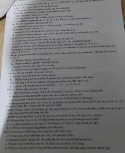 Cau 17: Cho cân hàng hóa học sau:
M_(2)(g)+N_(2)(g)leftharpoons C_(2)N_(2)N_(2)(g)
. Khi tǎng nhiệt độ của hệ tin
hỗn hop so với
11 giám. Nhận xét nào sau đây là đúng?
A. Khitang áp suất của hệ, cân bằng chuyển dịch theo chiều thuận.
11. Khi tang nhiet độ của hệ, cân bằng chuyển dịch theo chiều thuận.
C. Phàn ứng thuận là phản ứng tỏa nhiệt.
1). Khitang nồng độ của NH_(3) cân bằng chuyển dịch theo chiều nghịch.
1.2. Trắc nghiệm dimg/sin.
Trong mỗi ý a), b),c), d) ở mỗi câu, học sinh chọn đúng hoặc sai.
Câu 28: Cho các phát biểu về nitrogen nhur sau:
a. Lớp ngoài cùng của nguyên tử N có 5 electron, trong đó có 3 electron độc thân.
b. Nitrogen có hoá trị cao nhất là 5.
C. Trong phân từ N_(2)
hai nguyên từ N liên kết với nhau bằng liên kết ba.
1. Olop electron ngoài cùng của N, cặp electron ghép đôi có thể tham gia tạo liên kết cho - nhận.
Cân 29: Cho các phát biểu sau về nitrogen:
a. Nitrogen tồn tại trong tự nhiên ở trạng thái đơn chất hoặc hợp chất.
h. Trong Trái Dát nitrogen là nguyên tố phổ biển nhất, chiếm
78,1%  thể tích không khí.
C. Nguyên tố nitrogen tồn tại trong tự nhiên với hai đồng vị bền là
(}^14N(99,63% ) và {)^15N(0,37% )
4. Nguyên tố nitrogen là nguyên tố thiết yếu có trong tất cả cơ thể động vật và thực vật, là thành phần cấu tạo nên
meleic acid, protein, __
Câu 30: Nitrogen là đơn chất có công thức phân tử là
N_(2) Trong phân từ N_(2) hai nguyên tử N liên kết với nhau bằng
liên kết ba.
a. Ở điều kiện thường.nitrogen là chất khí.
b. Nitrogen tan rfit it trong nước ở điều kiện thường.
C. Nitrogen không duy tr)sự cháy và sự hô hấp.
d. Có thể thu nitrogen bằng phương pháp đây không khí với ống thu khí đề ngừa.
Câu 311 Cho các phát biểu về nitrogen như sau:
a. Nitrogen vứa có tính khứ vừa có tính oxi hoá.
b. Ở nhiệt độ thường nitrogen khá trơ về mặt hoá học vì phân tử có liên kết 3 bền vững.
C. Khi tác dụng với kim loại hoạt động và hydrogen, nitrogen thể hiện tính oxi hoá.
d. Trong hop chất,nitrogen có các số oxi hoá là
-1,-3,+1,+2,+3,+4,+5
Câu 32; Cho các phát biểu sau về nitrogen:
a. Ở điều kiện thường nitrogen là chất khí không màu, không mùi, không vị, nhẹ hơn không khí.
1. Nitrogen long dùng được để báo quản máu và các mẫu vật sinh học kháC.
C. Trong sản xuất rượu bia, khí nitrogen được bơm vào bể chứa để loại bỏ khí oxygen.
d. Nitrogen long duge phun vào vỏ bao bi, sau đó gắn kín, nitrogen biến thành thể khí làm càng vỏ bao bị, vừa
bao vệ thực phẩm khi va chạm, vừa bảo quản thực phẩm.
(3433) Nitrogen là khí có hàm lượng lớn nhất trong không khí, có vai trò cung cấp đạm tự nhiên cho cây trồng và
có nhiều ứng dụng trong đời sống thực tiễn.
a. Phần lớn nitrogen được sử dụng để tổng hợp ammonia từ đó sản xuất nitric acid, phân hơn.
b. Nitrogen dang long có nhiệt độ thấp nên thường được sử dụng để bào quản thực phẩm
e. Trong phản ứng hoá học, nitrogen có thể đồng vai trò là chất oxi hoá hoặc là chất khử
d. Có thể thu khí nitrogen bằng phương pháp đây nướC.
Câu 34: Nitrogen có nhiều ứng dụng trong sản xuất và đời sống:
a. Nitrogen cũng là tác nhân làm lạnh trong bảo quản thực phẩm.
b. Nitrogen là nguồn nguyên liệu sản xuất phân đạm lần va phân kali (potassium)
C. Nitrogen lòng có thế bào quản các chế phẩm sinh học (màu, tinh trùng)
d. Nitrogen long cùng được sử dụng để đóng bằng và kiểm soát dòng chảy trong các đường ống