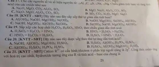 Cau 17.Cho các nguyên tố và số hiệu nguyên từ: (}_(13)Al ,6C,16S, ()_{11)Na 12Mg . Chiều giàm tính base và tǎng tinh
v. Cao,
acid của các oxide như sau
A. Na_(2)O .MgO, CO_(2),Al_(2)O_(3),SO_(2)
B. MgO Na_(2)O,Al_(2)O_(3),CO_(2),SO_(2)
C. Na_(2)O .MgO, Al_(2)O_(3),CO_(2),SO_(2)
D. SO_(2),CO_(2),Al_(2)O_(3) , MgO, Na_(2)O
Câu 18 . [KNTT -SBT Dãy nào sau đây sắp xếp thứ tự giảm dần tính base?
A. Al(OH)_(3) : NaOH: Mg(OH)_(2);Si(OH)_(4)
B . NaOH; Mg(OH)_(2);Si(OH)_(4);Al(OH)_(3)
C.NaOH: MgOH)_(2);Al(OH)_(3);Si(OH)_(4)
D. Si(OH)_(4) : NaOH; Mg(OH)_(2);Al(OH)_(3)
Câu 19 . Sắp xêp các hợp chât H_(2)CO_(3),H_(2)SiO_(3),HNO_(3) theo chiều giảm dần tính acid
A H_(2)SiO_(3)gt H_(2)CO_(3)gt HNO_(3)
B HNO_(3)gt H_(2)SiO_(3)gt H_(2)CO_(3)
HNO_(3)gt H_(2)CO_(3)gt H_(2)SiO_(3)
D H_(2)SiO_(3)gt HNO_(3)gt H_(2)CO_(3)
Câu 20 . [KNTT - SBT Dãy nào sau đây được xếp theo thứ tư tǎng dần tính acid?
A.NaOH: Al(OH)_(3);Mg(OH)_(2);H_(2)SiO_(3)
B H_(2)SiO_(3);Al(OH)_(3);H_(3)PO_(4);H_(2)SO_(4)
Al(OH)_(3);H_(2)SiO_(3);H_(3)PO_(4);H_(2)SO_(4)
D H_(2)SiO_(3);Al(OH)_(3);Mg(OH)_(2);H_(2)SO_(4)
Câu 21 . [KNTT - SBT Cation R^3+ có cấu hình electron ở phân lớp ngoài cùng là 2p^6 . Công thức oxide ứng
với hoá trị cao nhất , hydroxide tương ứng của R và tinh acid -base của chúng là